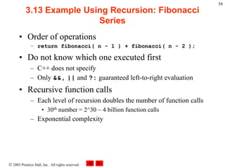  2003 Prentice Hall, Inc. All rights reserved.
58
3.13 Example Using Recursion: Fibonacci
Series
• Order of operations
– return fibonacci( n - 1 ) + fibonacci( n - 2 );
• Do not know which one executed first
– C++ does not specify
– Only &&, || and ?: guaranteed left-to-right evaluation
• Recursive function calls
– Each level of recursion doubles the number of function calls
• 30th number = 2^30 ~ 4 billion function calls
– Exponential complexity
 