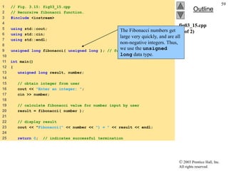  2003 Prentice Hall, Inc.
All rights reserved.
Outline
59
fig03_15.cpp
(1 of 2)
1 // Fig. 3.15: fig03_15.cpp
2 // Recursive fibonacci function.
3 #include <iostream>
4
5 using std::cout;
6 using std::cin;
7 using std::endl;
8
9 unsigned long fibonacci( unsigned long ); // function prototype
10
11 int main()
12 {
13 unsigned long result, number;
14
15 // obtain integer from user
16 cout << "Enter an integer: ";
17 cin >> number;
18
19 // calculate fibonacci value for number input by user
20 result = fibonacci( number );
21
22 // display result
23 cout << "Fibonacci(" << number << ") = " << result << endl;
24
25 return 0; // indicates successful termination
The Fibonacci numbers get
large very quickly, and are all
non-negative integers. Thus,
we use the unsigned
long data type.
 