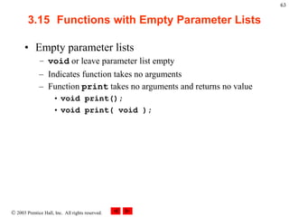  2003 Prentice Hall, Inc. All rights reserved.
63
3.15 Functions with Empty Parameter Lists
• Empty parameter lists
– void or leave parameter list empty
– Indicates function takes no arguments
– Function print takes no arguments and returns no value
• void print();
• void print( void );
 