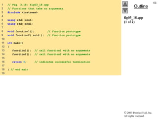  2003 Prentice Hall, Inc.
All rights reserved.
Outline
64
fig03_18.cpp
(1 of 2)
1 // Fig. 3.18: fig03_18.cpp
2 // Functions that take no arguments.
3 #include <iostream>
4
5 using std::cout;
6 using std::endl;
7
8 void function1(); // function prototype
9 void function2( void ); // function prototype
10
11 int main()
12 {
13 function1(); // call function1 with no arguments
14 function2(); // call function2 with no arguments
15
16 return 0; // indicates successful termination
17
18 } // end main
19
 