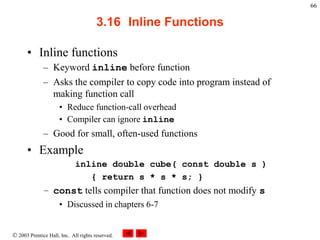  2003 Prentice Hall, Inc. All rights reserved.
66
3.16 Inline Functions
• Inline functions
– Keyword inline before function
– Asks the compiler to copy code into program instead of
making function call
• Reduce function-call overhead
• Compiler can ignore inline
– Good for small, often-used functions
• Example
inline double cube( const double s )
{ return s * s * s; }
– const tells compiler that function does not modify s
• Discussed in chapters 6-7
 
