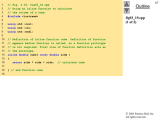  2003 Prentice Hall, Inc.
All rights reserved.
Outline
67
fig03_19.cpp
(1 of 2)
1 // Fig. 3.19: fig03_19.cpp
2 // Using an inline function to calculate.
3 // the volume of a cube.
4 #include <iostream>
5
6 using std::cout;
7 using std::cin;
8 using std::endl;
9
10 // Definition of inline function cube. Definition of function
11 // appears before function is called, so a function prototype
12 // is not required. First line of function definition acts as
13 // the prototype.
14 inline double cube( const double side )
15 {
16 return side * side * side; // calculate cube
17
18 } // end function cube
19
 