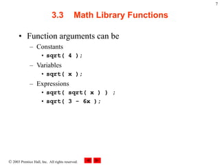  2003 Prentice Hall, Inc. All rights reserved.
7
3.3 Math Library Functions
• Function arguments can be
– Constants
• sqrt( 4 );
– Variables
• sqrt( x );
– Expressions
• sqrt( sqrt( x ) ) ;
• sqrt( 3 - 6x );
 