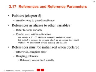  2003 Prentice Hall, Inc. All rights reserved.
74
3.17 References and Reference Parameters
• Pointers (chapter 5)
– Another way to pass-by-refernce
• References as aliases to other variables
– Refer to same variable
– Can be used within a function
int count = 1; // declare integer variable count
Int &cRef = count; // create cRef as an alias for count
++cRef; // increment count (using its alias)
• References must be initialized when declared
– Otherwise, compiler error
– Dangling reference
• Reference to undefined variable
 