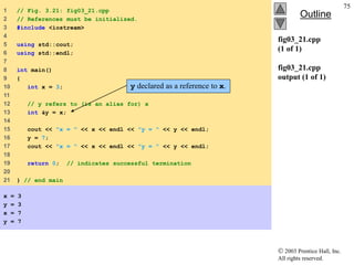 2003 Prentice Hall, Inc.
All rights reserved.
Outline
75
fig03_21.cpp
(1 of 1)
fig03_21.cpp
output (1 of 1)
1 // Fig. 3.21: fig03_21.cpp
2 // References must be initialized.
3 #include <iostream>
4
5 using std::cout;
6 using std::endl;
7
8 int main()
9 {
10 int x = 3;
11
12 // y refers to (is an alias for) x
13 int &y = x;
14
15 cout << "x = " << x << endl << "y = " << y << endl;
16 y = 7;
17 cout << "x = " << x << endl << "y = " << y << endl;
18
19 return 0; // indicates successful termination
20
21 } // end main
x = 3
y = 3
x = 7
y = 7
y declared as a reference to x.
 