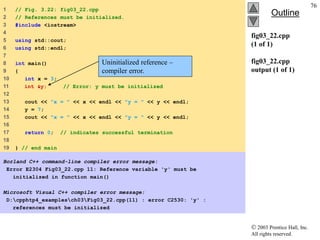  2003 Prentice Hall, Inc.
All rights reserved.
Outline
76
fig03_22.cpp
(1 of 1)
fig03_22.cpp
output (1 of 1)
1 // Fig. 3.22: fig03_22.cpp
2 // References must be initialized.
3 #include <iostream>
4
5 using std::cout;
6 using std::endl;
7
8 int main()
9 {
10 int x = 3;
11 int &y; // Error: y must be initialized
12
13 cout << "x = " << x << endl << "y = " << y << endl;
14 y = 7;
15 cout << "x = " << x << endl << "y = " << y << endl;
16
17 return 0; // indicates successful termination
18
19 } // end main
Borland C++ command-line compiler error message:
Error E2304 Fig03_22.cpp 11: Reference variable 'y' must be
initialized in function main()
Microsoft Visual C++ compiler error message:
D:cpphtp4_examplesch03Fig03_22.cpp(11) : error C2530: 'y' :
references must be initialized
Uninitialized reference –
compiler error.
 
