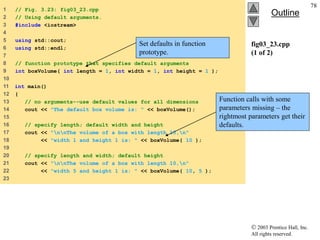  2003 Prentice Hall, Inc.
All rights reserved.
Outline
78
fig03_23.cpp
(1 of 2)
1 // Fig. 3.23: fig03_23.cpp
2 // Using default arguments.
3 #include <iostream>
4
5 using std::cout;
6 using std::endl;
7
8 // function prototype that specifies default arguments
9 int boxVolume( int length = 1, int width = 1, int height = 1 );
10
11 int main()
12 {
13 // no arguments--use default values for all dimensions
14 cout << "The default box volume is: " << boxVolume();
15
16 // specify length; default width and height
17 cout << "nnThe volume of a box with length 10,n"
18 << "width 1 and height 1 is: " << boxVolume( 10 );
19
20 // specify length and width; default height
21 cout << "nnThe volume of a box with length 10,n"
22 << "width 5 and height 1 is: " << boxVolume( 10, 5 );
23
Set defaults in function
prototype.
Function calls with some
parameters missing – the
rightmost parameters get their
defaults.
 