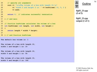  2003 Prentice Hall, Inc.
All rights reserved.
Outline
79
fig03_23.cpp
(2 of 2)
fig03_23.cpp
output (1 of 1)
24 // specify all arguments
25 cout << "nnThe volume of a box with length 10,n"
26 << "width 5 and height 2 is: " << boxVolume( 10, 5, 2 )
27 << endl;
28
29 return 0; // indicates successful termination
30
31 } // end main
32
33 // function boxVolume calculates the volume of a box
34 int boxVolume( int length, int width, int height )
35 {
36 return length * width * height;
37
38 } // end function boxVolume
The default box volume is: 1
The volume of a box with length 10,
width 1 and height 1 is: 10
The volume of a box with length 10,
width 5 and height 1 is: 50
The volume of a box with length 10,
width 5 and height 2 is: 100
 