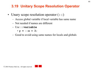  2003 Prentice Hall, Inc. All rights reserved.
80
3.19 Unitary Scope Resolution Operator
• Unary scope resolution operator (::)
– Access global variable if local variable has same name
– Not needed if names are different
– Use ::variable
• y = ::x + 3;
– Good to avoid using same names for locals and globals
 