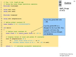  2003 Prentice Hall, Inc.
All rights reserved.
Outline
81
fig03_24.cpp
(1 of 2)
1 // Fig. 3.24: fig03_24.cpp
2 // Using the unary scope resolution operator.
3 #include <iostream>
4
5 using std::cout;
6 using std::endl;
7
8 #include <iomanip>
9
10 using std::setprecision;
11
12 // define global constant PI
13 const double PI = 3.14159265358979;
14
15 int main()
16 {
17 // define local constant PI
18 const float PI = static_cast< float >( ::PI );
19
20 // display values of local and global PI constants
21 cout << setprecision( 20 )
22 << " Local float value of PI = " << PI
23 << "nGlobal double value of PI = " << ::PI << endl;
24
25 return 0; // indicates successful termination
Access the global PI with
::PI.
Cast the global PI to a
float for the local PI. This
example will show the
difference between float
and double.
 