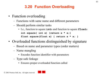  2003 Prentice Hall, Inc. All rights reserved.
83
3.20 Function Overloading
• Function overloading
– Functions with same name and different parameters
– Should perform similar tasks
• I.e., function to square ints and function to square floats
int square( int x) {return x * x;}
float square(float x) { return x * x; }
• Overloaded functions distinguished by signature
– Based on name and parameter types (order matters)
– Name mangling
• Encodes function identifier with parameters
– Type-safe linkage
• Ensures proper overloaded function called
 