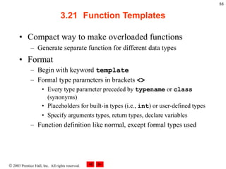  2003 Prentice Hall, Inc. All rights reserved.
88
3.21 Function Templates
• Compact way to make overloaded functions
– Generate separate function for different data types
• Format
– Begin with keyword template
– Formal type parameters in brackets <>
• Every type parameter preceded by typename or class
(synonyms)
• Placeholders for built-in types (i.e., int) or user-defined types
• Specify arguments types, return types, declare variables
– Function definition like normal, except formal types used
 