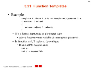  2003 Prentice Hall, Inc. All rights reserved.
89
3.21 Function Templates
• Example
template < class T > // or template< typename T >
T square( T value1 )
{
return value1 * value1;
}
– T is a formal type, used as parameter type
• Above function returns variable of same type as parameter
– In function call, T replaced by real type
• If int, all T's become ints
int x;
int y = square(x);
 