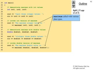  2003 Prentice Hall, Inc.
All rights reserved.
Outline
91
fig03_27.cpp
(2 of 3)
25 int main()
26 {
27 // demonstrate maximum with int values
28 int int1, int2, int3;
29
30 cout << "Input three integer values: ";
31 cin >> int1 >> int2 >> int3;
32
33 // invoke int version of maximum
34 cout << "The maximum integer value is: "
35 << maximum( int1, int2, int3 );
36
37 // demonstrate maximum with double values
38 double double1, double2, double3;
39
40 cout << "nnInput three double values: ";
41 cin >> double1 >> double2 >> double3;
42
43 // invoke double version of maximum
44 cout << "The maximum double value is: "
45 << maximum( double1, double2, double3 );
46
maximum called with various
data types.
 