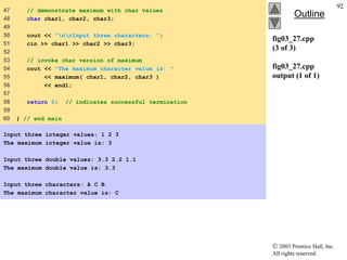  2003 Prentice Hall, Inc.
All rights reserved.
Outline
92
fig03_27.cpp
(3 of 3)
fig03_27.cpp
output (1 of 1)
47 // demonstrate maximum with char values
48 char char1, char2, char3;
49
50 cout << "nnInput three characters: ";
51 cin >> char1 >> char2 >> char3;
52
53 // invoke char version of maximum
54 cout << "The maximum character value is: "
55 << maximum( char1, char2, char3 )
56 << endl;
57
58 return 0; // indicates successful termination
59
60 } // end main
Input three integer values: 1 2 3
The maximum integer value is: 3
Input three double values: 3.3 2.2 1.1
The maximum double value is: 3.3
Input three characters: A C B
The maximum character value is: C
 