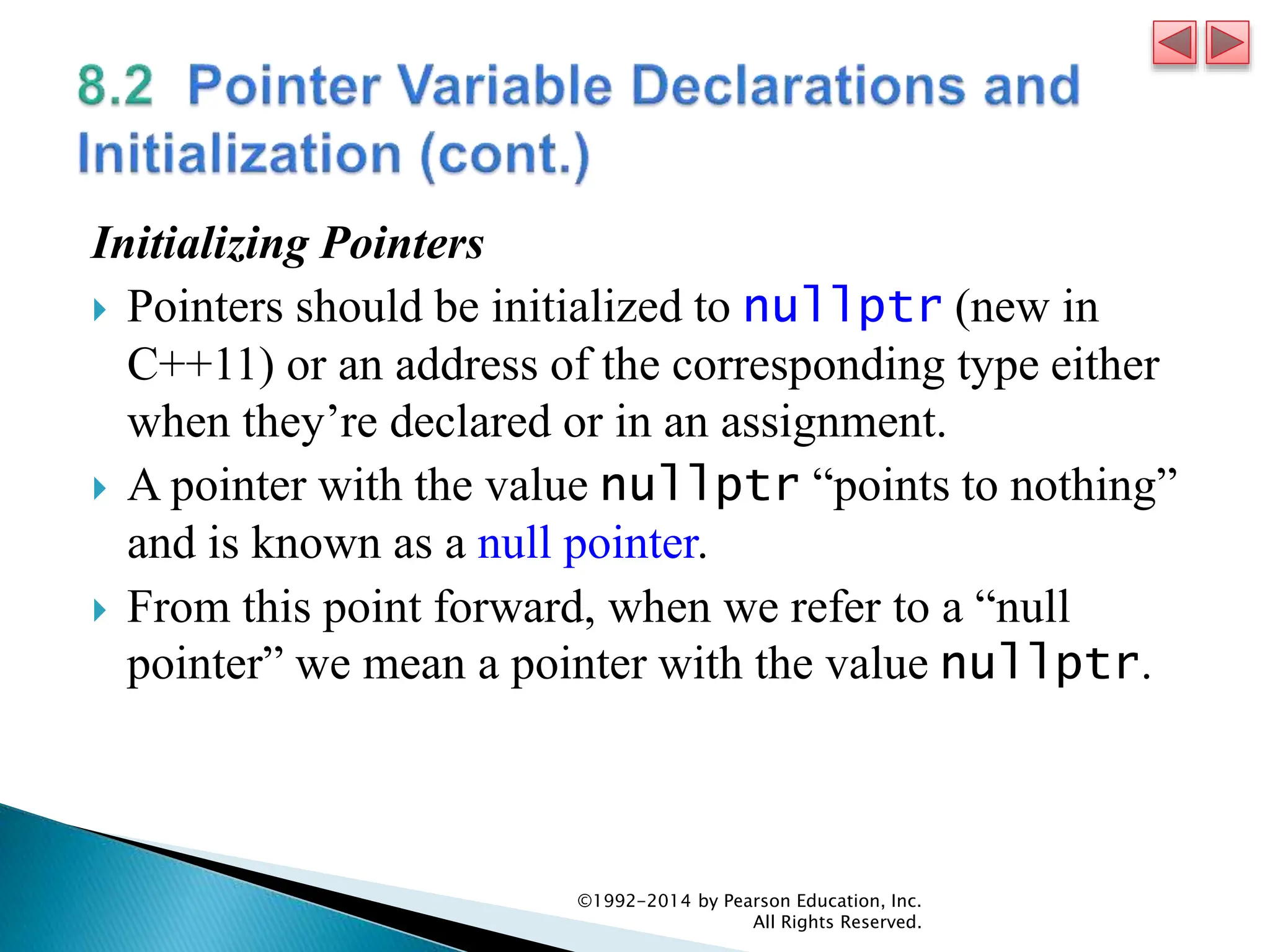 Initializing Pointers
 Pointers should be initialized to nullptr (new in
C++11) or an address of the corresponding type either
when they’re declared or in an assignment.
 A pointer with the value nullptr “points to nothing”
and is known as a null pointer.
 From this point forward, when we refer to a “null
pointer” we mean a pointer with the value nullptr.
©1992-2014 by Pearson Education, Inc.
All Rights Reserved.
 