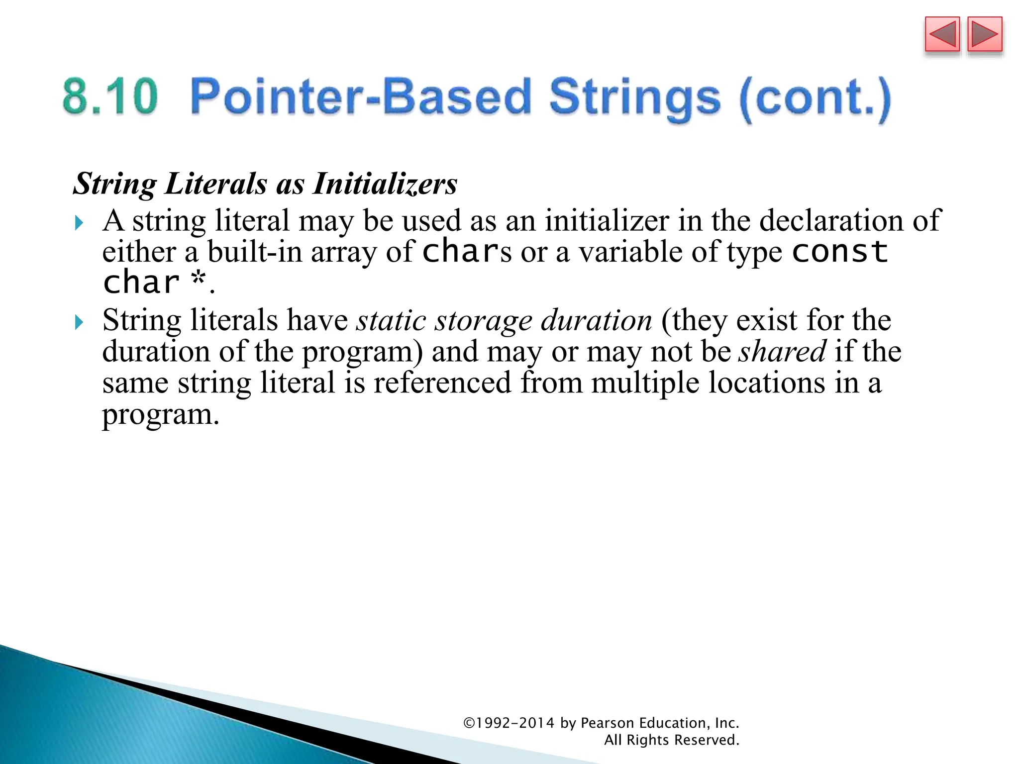 String Literals as Initializers
 A string literal may be used as an initializer in the declaration of
either a built-in array of chars or a variable of type const
char *.
 String literals have static storage duration (they exist for the
duration of the program) and may or may not be shared if the
same string literal is referenced from multiple locations in a
program.
©1992-2014 by Pearson Education, Inc.
All Rights Reserved.
 