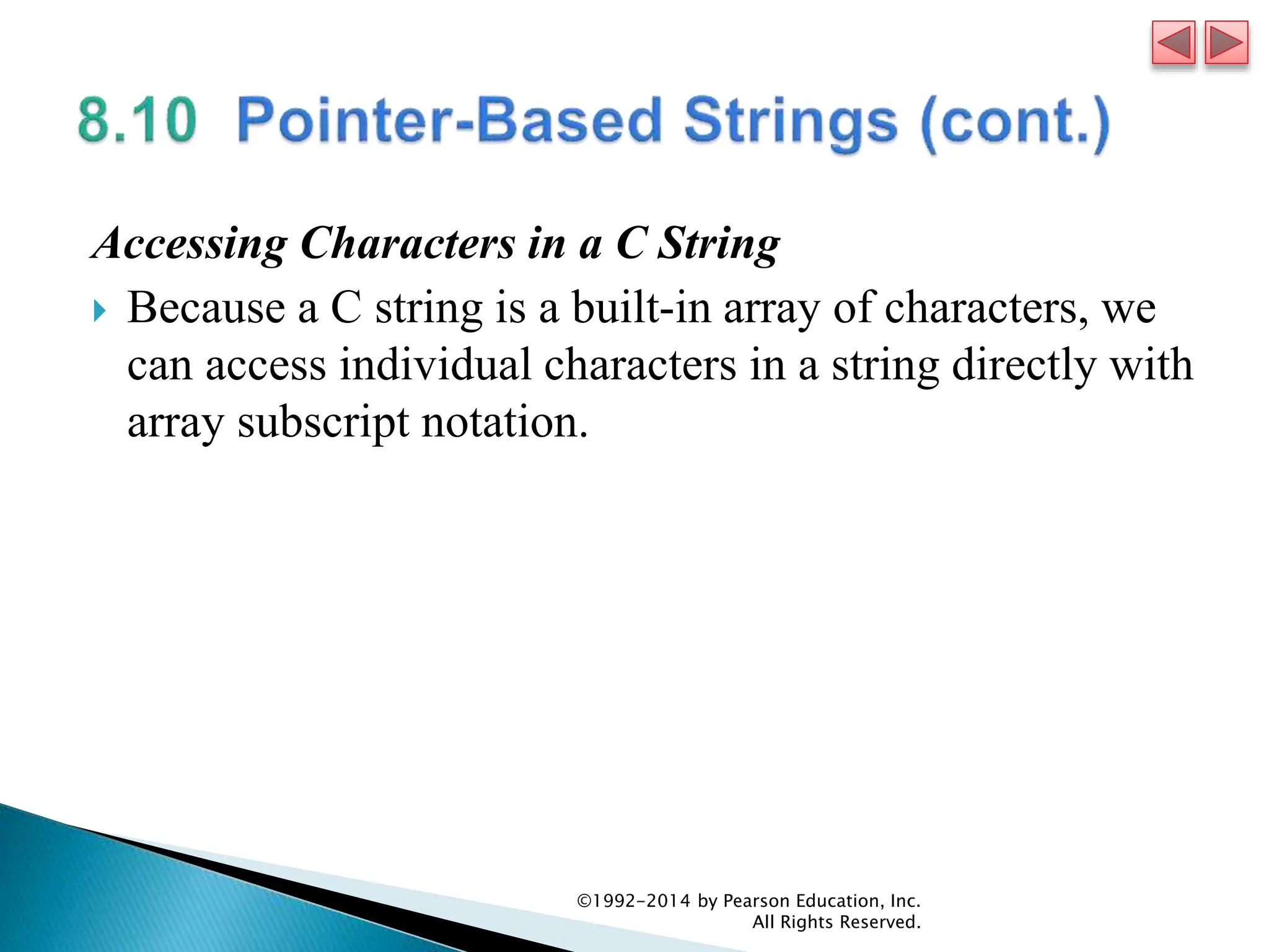 Accessing Characters in a C String
 Because a C string is a built-in array of characters, we
can access individual characters in a string directly with
array subscript notation.
©1992-2014 by Pearson Education, Inc.
All Rights Reserved.
 