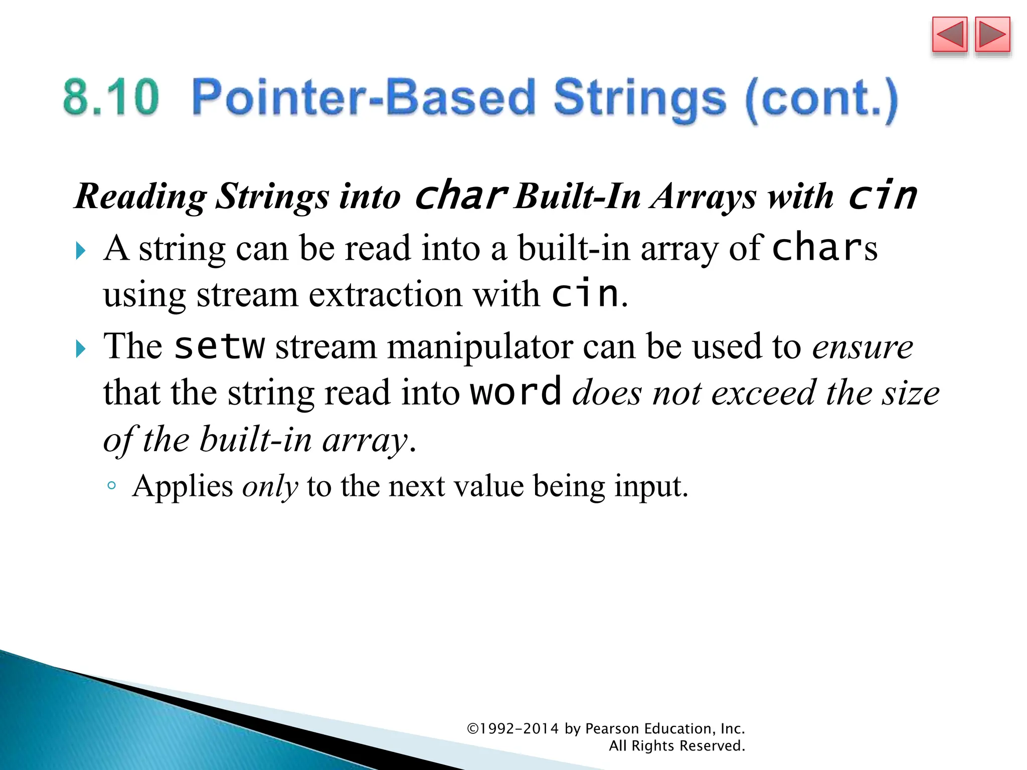 Reading Strings into char Built-In Arrays with cin
 A string can be read into a built-in array of chars
using stream extraction with cin.
 The setw stream manipulator can be used to ensure
that the string read into word does not exceed the size
of the built-in array.
◦ Applies only to the next value being input.
©1992-2014 by Pearson Education, Inc.
All Rights Reserved.
 