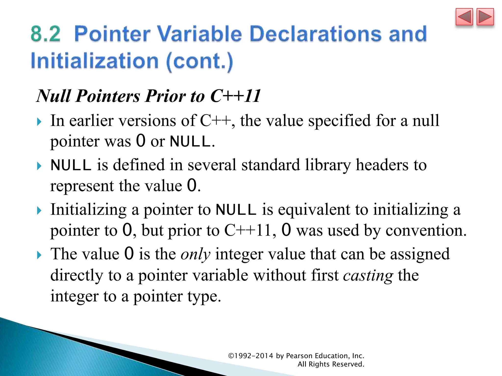 Null Pointers Prior to C++11
 In earlier versions of C++, the value specified for a null
pointer was 0 or NULL.
 NULL is defined in several standard library headers to
represent the value 0.
 Initializing a pointer to NULL is equivalent to initializing a
pointer to 0, but prior to C++11, 0 was used by convention.
 The value 0 is the only integer value that can be assigned
directly to a pointer variable without first casting the
integer to a pointer type.
©1992-2014 by Pearson Education, Inc.
All Rights Reserved.
 