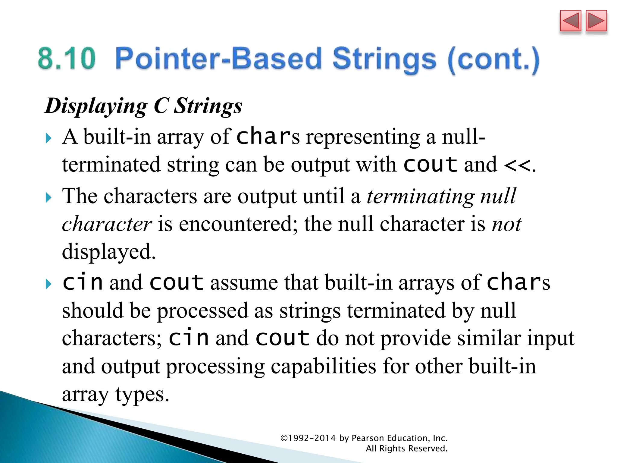 Displaying C Strings
 A built-in array of chars representing a null-
terminated string can be output with cout and <<.
 The characters are output until a terminating null
character is encountered; the null character is not
displayed.
 cin and cout assume that built-in arrays of chars
should be processed as strings terminated by null
characters; cin and cout do not provide similar input
and output processing capabilities for other built-in
array types.
©1992-2014 by Pearson Education, Inc.
All Rights Reserved.
 