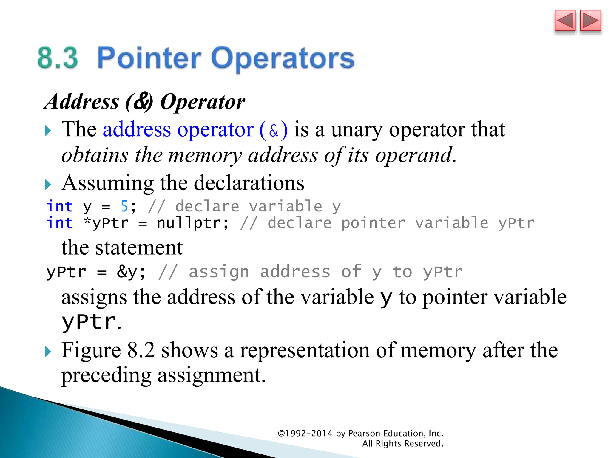 Address (&) Operator
 The address operator (&) is a unary operator that
obtains the memory address of its operand.
 Assuming the declarations
int y = 5; // declare variable y
int *yPtr = nullptr; // declare pointer variable yPtr
the statement
yPtr = &y; // assign address of y to yPtr
assigns the address of the variable y to pointer variable
yPtr.
 Figure 8.2 shows a representation of memory after the
preceding assignment.
©1992-2014 by Pearson Education, Inc.
All Rights Reserved.
 