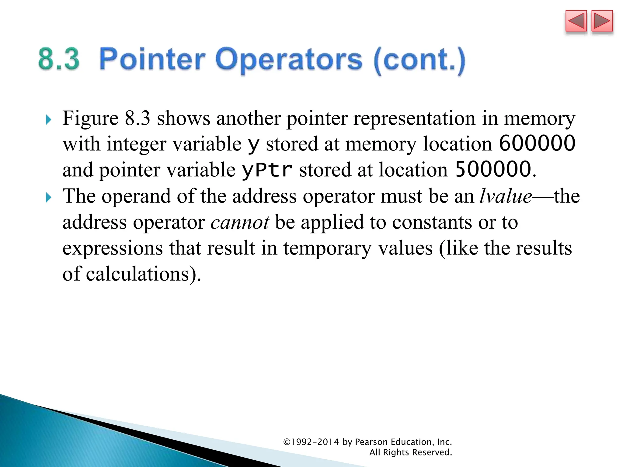  Figure 8.3 shows another pointer representation in memory
with integer variable y stored at memory location 600000
and pointer variable yPtr stored at location 500000.
 The operand of the address operator must be an lvalue—the
address operator cannot be applied to constants or to
expressions that result in temporary values (like the results
of calculations).
©1992-2014 by Pearson Education, Inc.
All Rights Reserved.
 