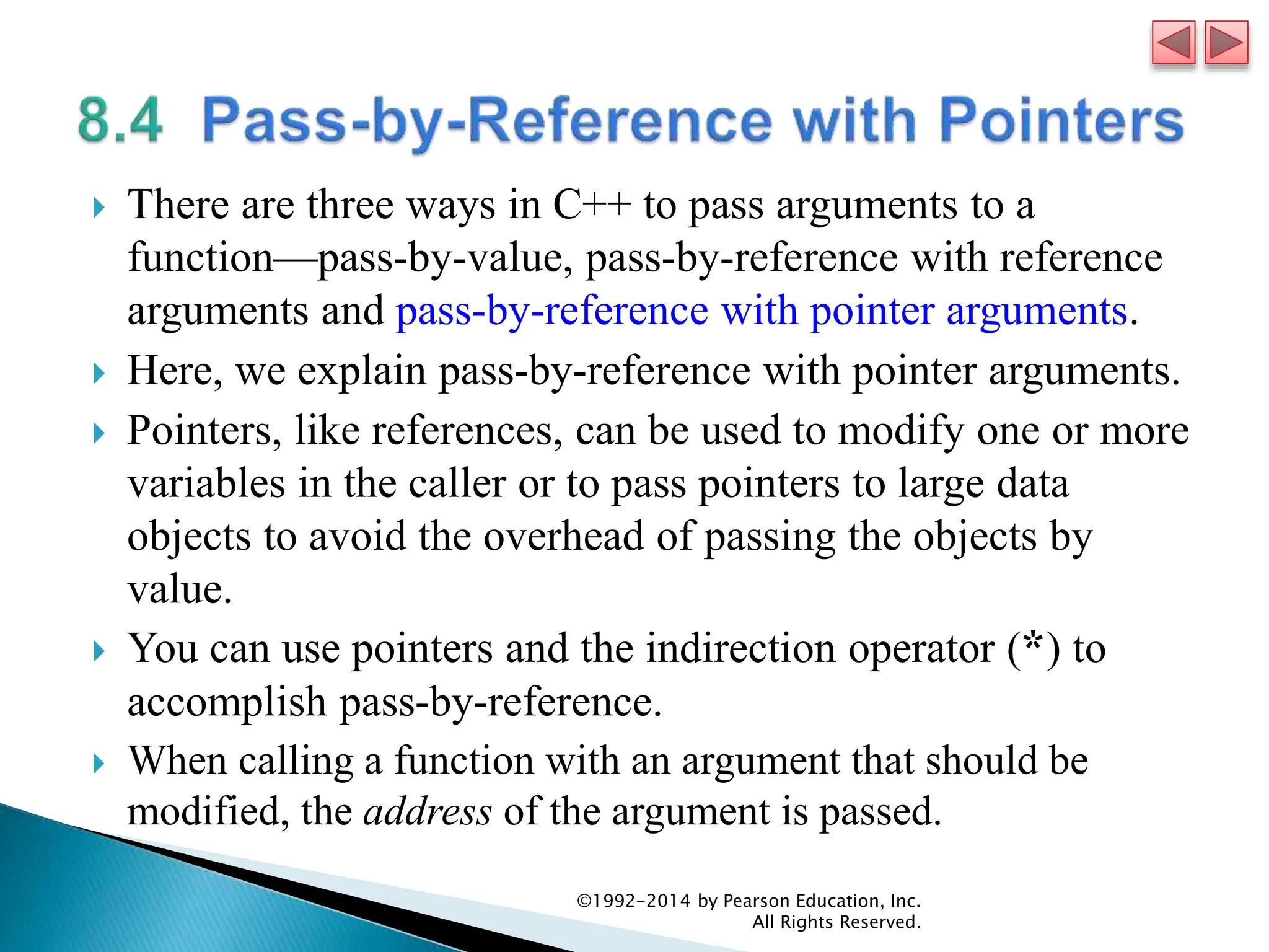  There are three ways in C++ to pass arguments to a
function—pass-by-value, pass-by-reference with reference
arguments and pass-by-reference with pointer arguments.
 Here, we explain pass-by-reference with pointer arguments.
 Pointers, like references, can be used to modify one or more
variables in the caller or to pass pointers to large data
objects to avoid the overhead of passing the objects by
value.
 You can use pointers and the indirection operator (*) to
accomplish pass-by-reference.
 When calling a function with an argument that should be
modified, the address of the argument is passed.
©1992-2014 by Pearson Education, Inc.
All Rights Reserved.
 