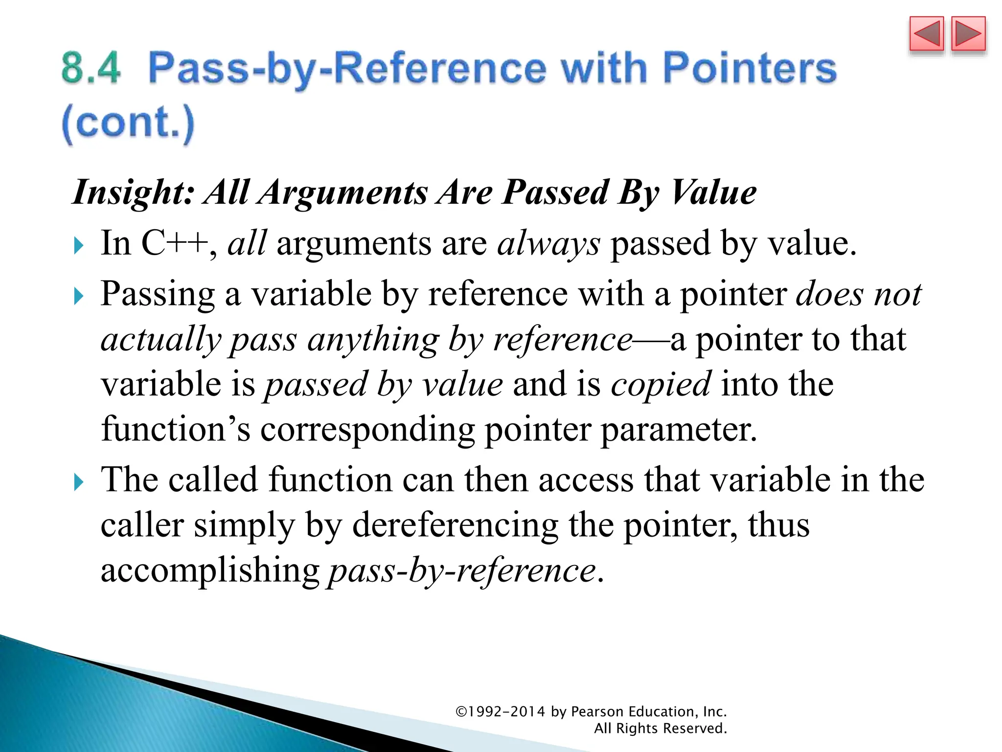 Insight: All Arguments Are Passed By Value
 In C++, all arguments are always passed by value.
 Passing a variable by reference with a pointer does not
actually pass anything by reference—a pointer to that
variable is passed by value and is copied into the
function’s corresponding pointer parameter.
 The called function can then access that variable in the
caller simply by dereferencing the pointer, thus
accomplishing pass-by-reference.
©1992-2014 by Pearson Education, Inc.
All Rights Reserved.
 