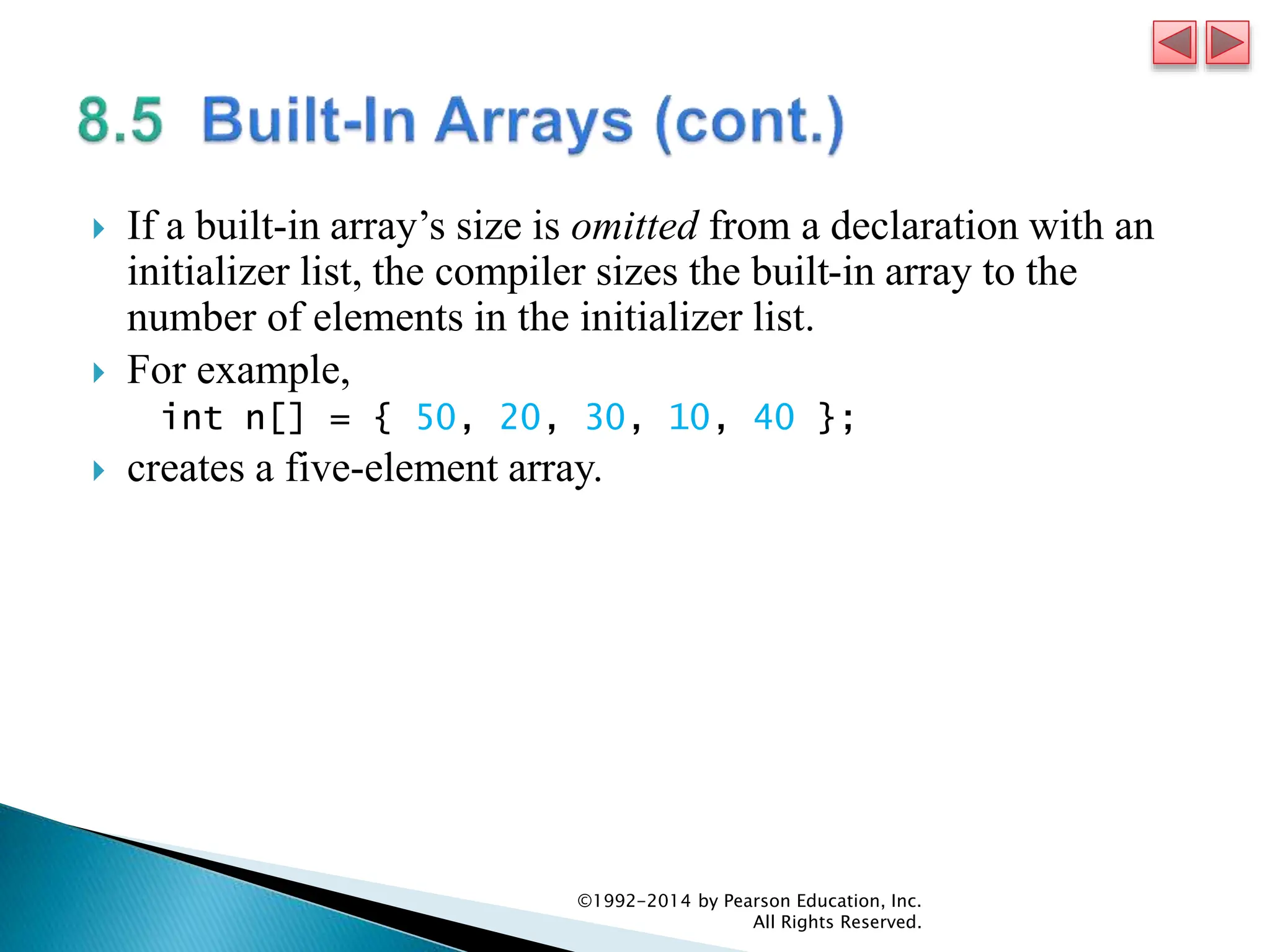 If a built-in array’s size is omitted from a declaration with an
initializer list, the compiler sizes the built-in array to the
number of elements in the initializer list.
 For example,
int n[] = { 50, 20, 30, 10, 40 };
 creates a five-element array.
©1992-2014 by Pearson Education, Inc.
All Rights Reserved.
 