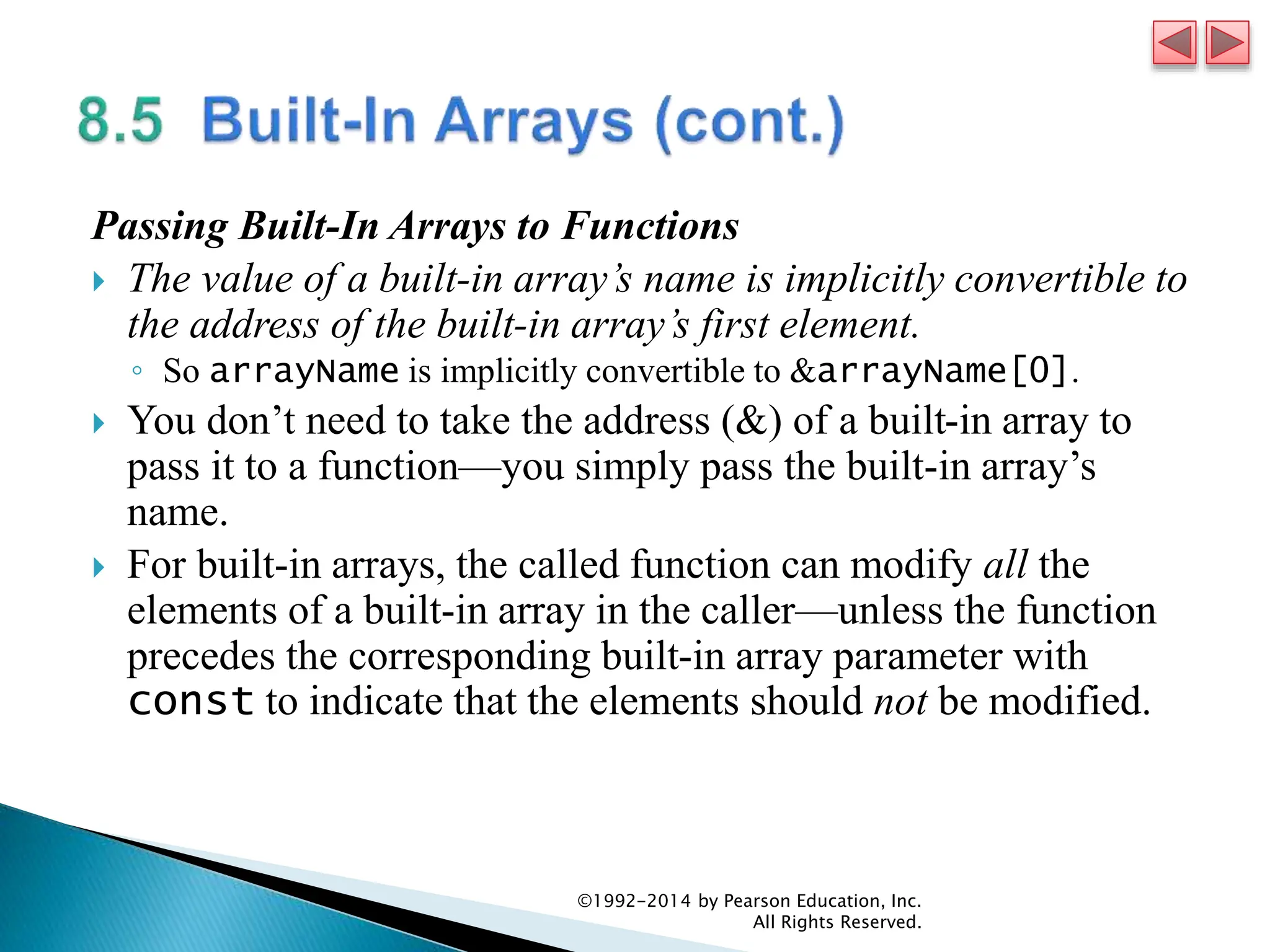 Passing Built-In Arrays to Functions
 The value of a built-in array’s name is implicitly convertible to
the address of the built-in array’s first element.
◦ So arrayName is implicitly convertible to &arrayName[0].
 You don’t need to take the address (&) of a built-in array to
pass it to a function—you simply pass the built-in array’s
name.
 For built-in arrays, the called function can modify all the
elements of a built-in array in the caller—unless the function
precedes the corresponding built-in array parameter with
const to indicate that the elements should not be modified.
©1992-2014 by Pearson Education, Inc.
All Rights Reserved.
 