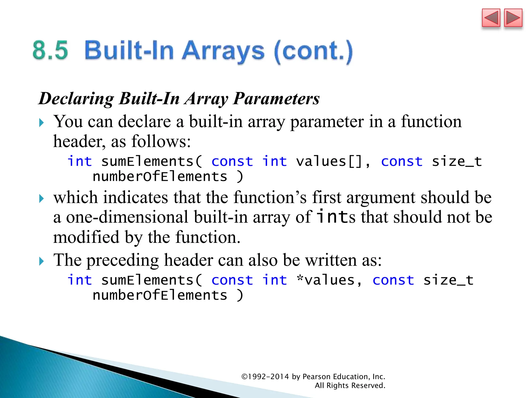 Declaring Built-In Array Parameters
 You can declare a built-in array parameter in a function
header, as follows:
int sumElements( const int values[], const size_t
numberOfElements )
 which indicates that the function’s first argument should be
a one-dimensional built-in array of ints that should not be
modified by the function.
 The preceding header can also be written as:
int sumElements( const int *values, const size_t
numberOfElements )
©1992-2014 by Pearson Education, Inc.
All Rights Reserved.
 
