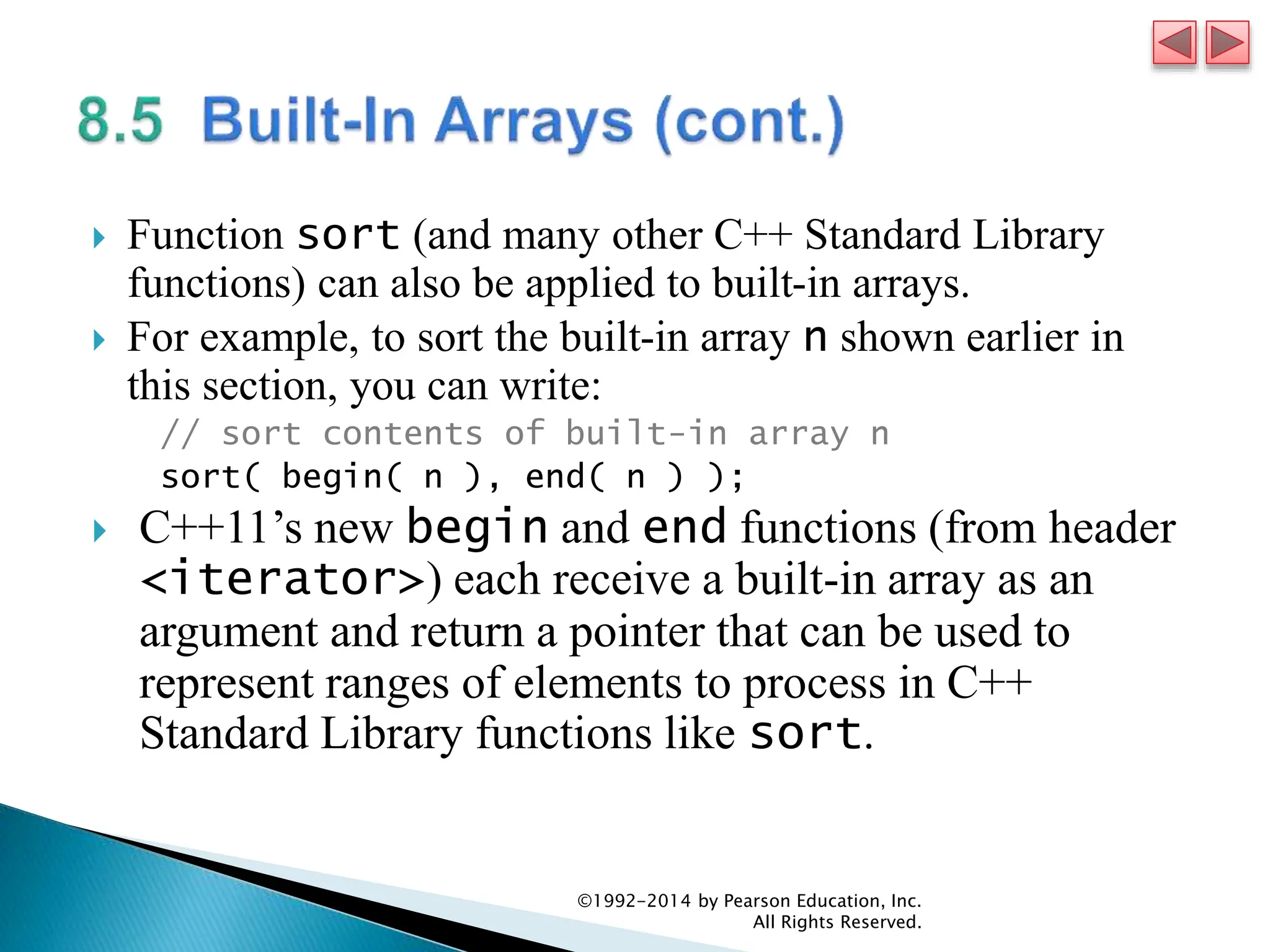  Function sort (and many other C++ Standard Library
functions) can also be applied to built-in arrays.
 For example, to sort the built-in array n shown earlier in
this section, you can write:
// sort contents of built-in array n
sort( begin( n ), end( n ) );
 C++11’s new begin and end functions (from header
<iterator>) each receive a built-in array as an
argument and return a pointer that can be used to
represent ranges of elements to process in C++
Standard Library functions like sort.
©1992-2014 by Pearson Education, Inc.
All Rights Reserved.
 