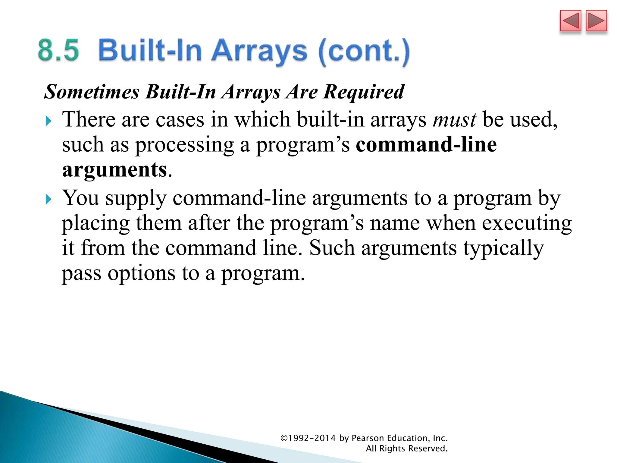 Sometimes Built-In Arrays Are Required
 There are cases in which built-in arrays must be used,
such as processing a program’s command-line
arguments.
 You supply command-line arguments to a program by
placing them after the program’s name when executing
it from the command line. Such arguments typically
pass options to a program.
©1992-2014 by Pearson Education, Inc.
All Rights Reserved.
 