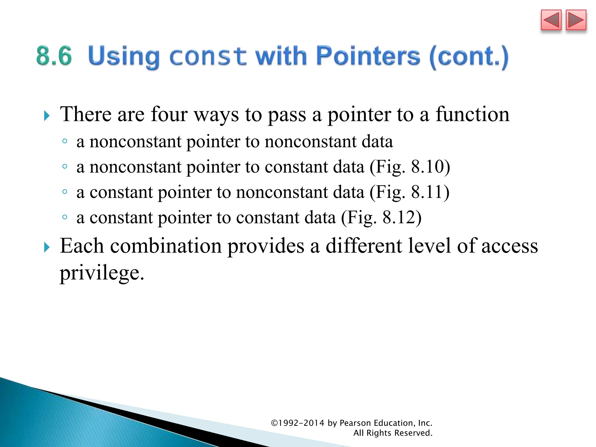  There are four ways to pass a pointer to a function
◦ a nonconstant pointer to nonconstant data
◦ a nonconstant pointer to constant data (Fig. 8.10)
◦ a constant pointer to nonconstant data (Fig. 8.11)
◦ a constant pointer to constant data (Fig. 8.12)
 Each combination provides a different level of access
privilege.
©1992-2014 by Pearson Education, Inc.
All Rights Reserved.
 