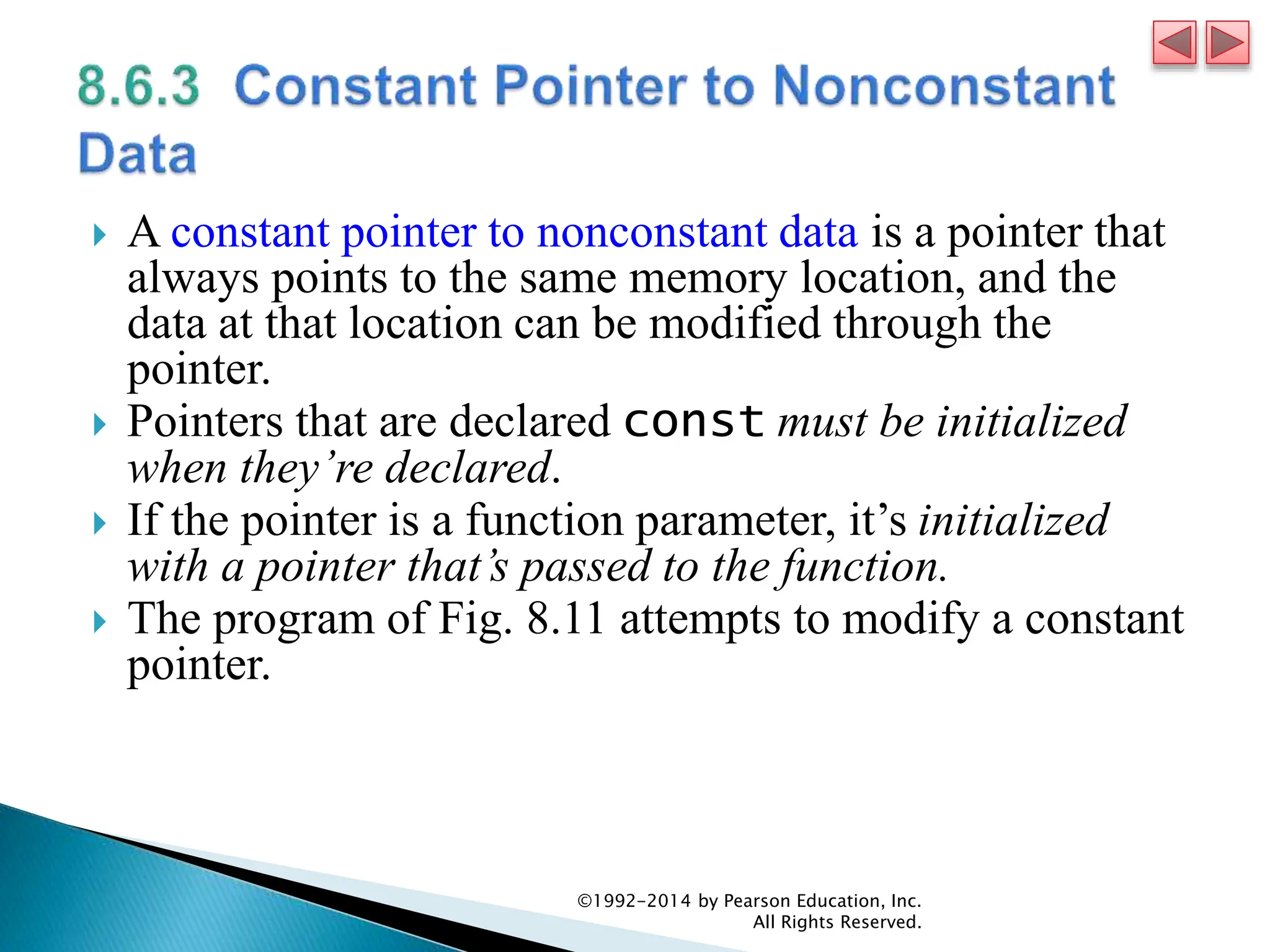  A constant pointer to nonconstant data is a pointer that
always points to the same memory location, and the
data at that location can be modified through the
pointer.
 Pointers that are declared const must be initialized
when they’re declared.
 If the pointer is a function parameter, it’s initialized
with a pointer that’s passed to the function.
 The program of Fig. 8.11 attempts to modify a constant
pointer.
©1992-2014 by Pearson Education, Inc.
All Rights Reserved.
 