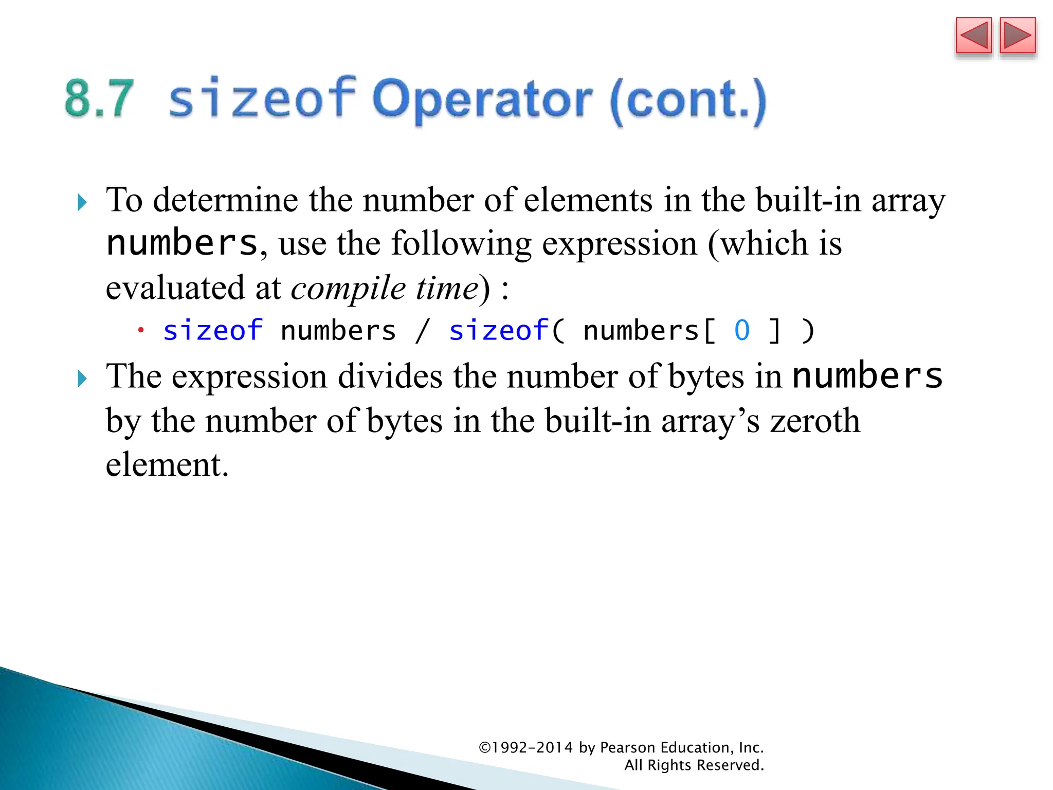  To determine the number of elements in the built-in array
numbers, use the following expression (which is
evaluated at compile time) :
 sizeof numbers / sizeof( numbers[ 0 ] )
 The expression divides the number of bytes in numbers
by the number of bytes in the built-in array’s zeroth
element.
©1992-2014 by Pearson Education, Inc.
All Rights Reserved.
 