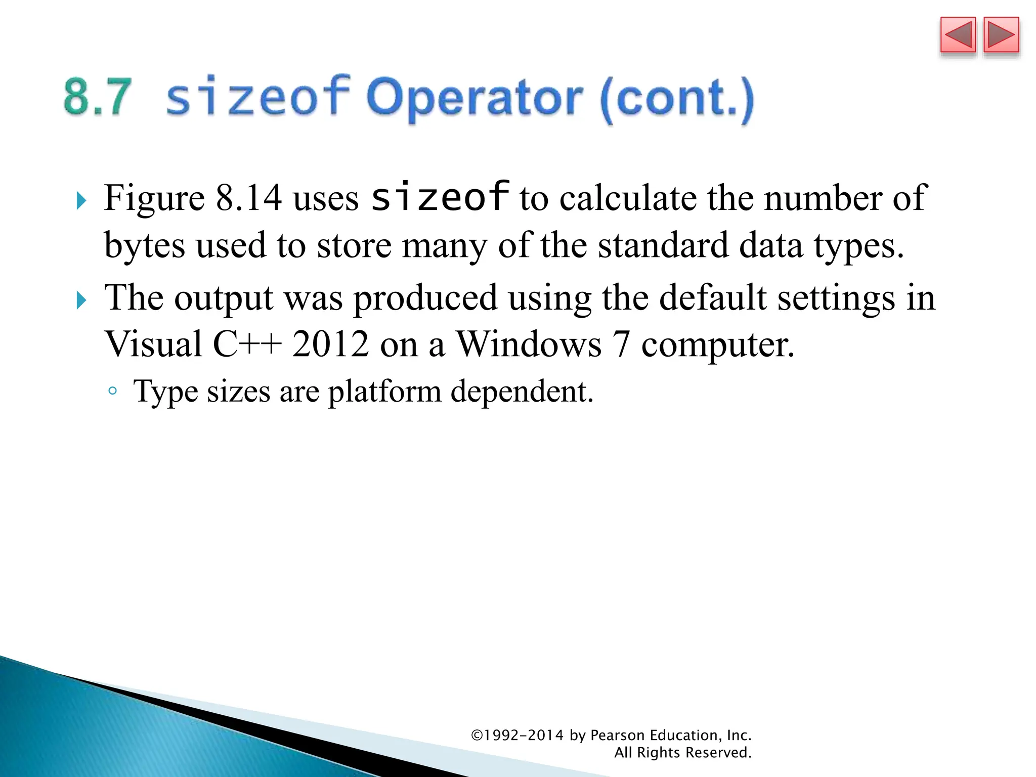  Figure 8.14 uses sizeof to calculate the number of
bytes used to store many of the standard data types.
 The output was produced using the default settings in
Visual C++ 2012 on a Windows 7 computer.
◦ Type sizes are platform dependent.
©1992-2014 by Pearson Education, Inc.
All Rights Reserved.
 