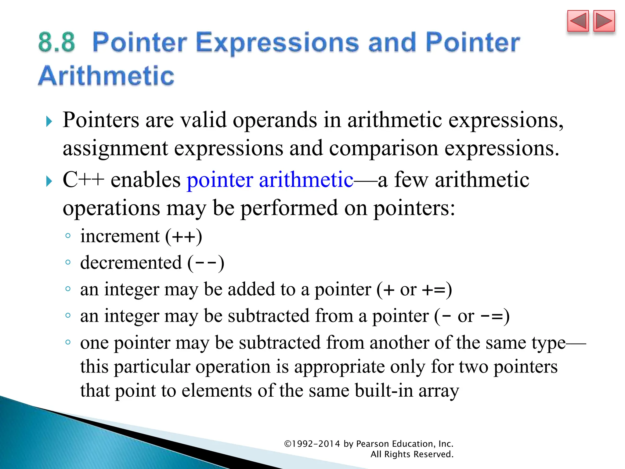  Pointers are valid operands in arithmetic expressions,
assignment expressions and comparison expressions.
 C++ enables pointer arithmetic—a few arithmetic
operations may be performed on pointers:
◦ increment (++)
◦ decremented (--)
◦ an integer may be added to a pointer (+ or +=)
◦ an integer may be subtracted from a pointer (- or -=)
◦ one pointer may be subtracted from another of the same type—
this particular operation is appropriate only for two pointers
that point to elements of the same built-in array
©1992-2014 by Pearson Education, Inc.
All Rights Reserved.
 