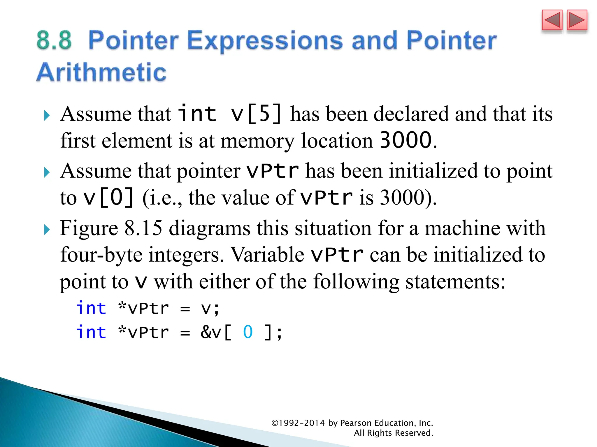  Assume that int v[5] has been declared and that its
first element is at memory location 3000.
 Assume that pointer vPtr has been initialized to point
to v[0] (i.e., the value of vPtr is 3000).
 Figure 8.15 diagrams this situation for a machine with
four-byte integers. Variable vPtr can be initialized to
point to v with either of the following statements:
int *vPtr = v;
int *vPtr = &v[ 0 ];
©1992-2014 by Pearson Education, Inc.
All Rights Reserved.
 