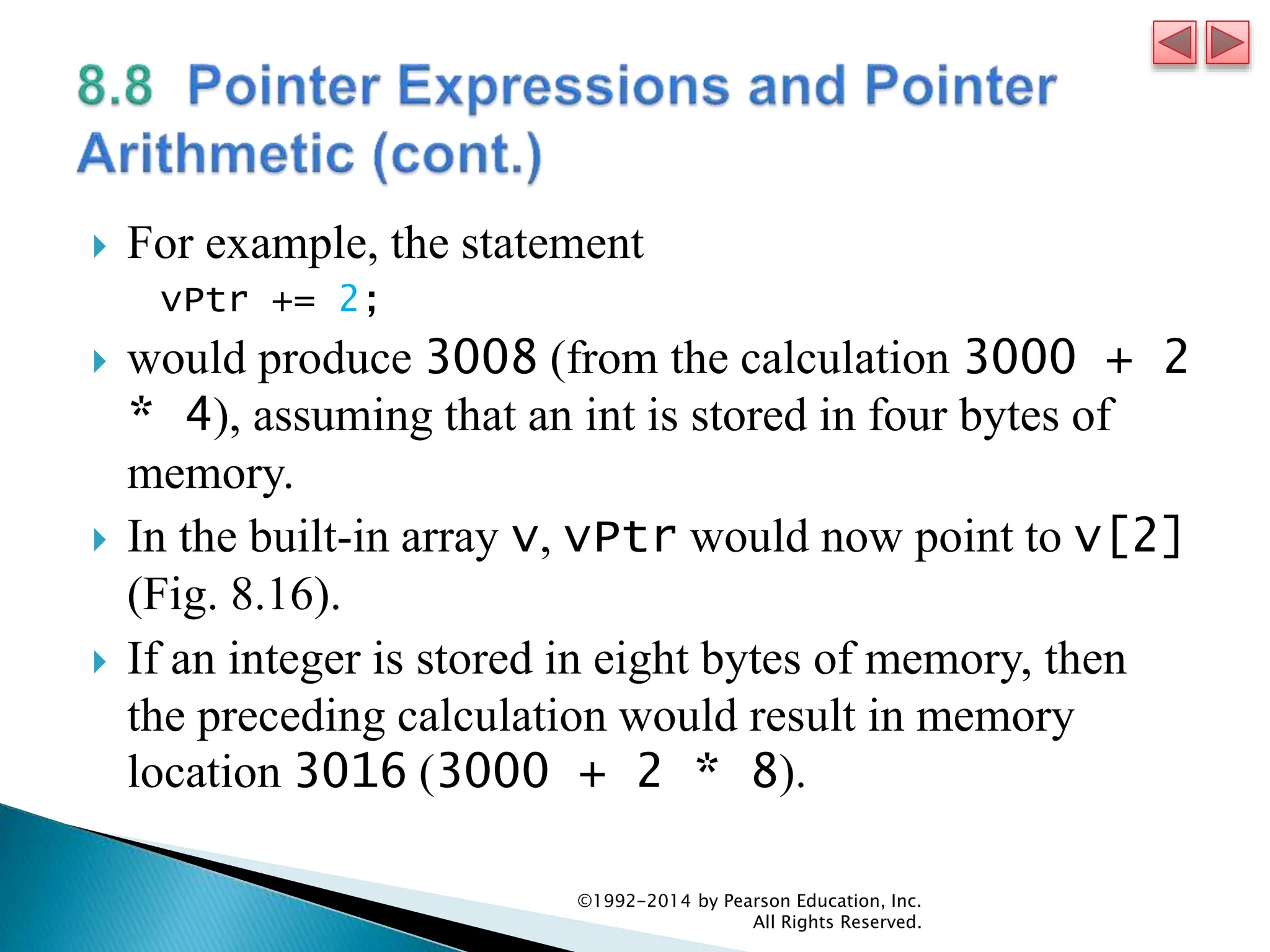  For example, the statement
vPtr += 2;
 would produce 3008 (from the calculation 3000 + 2
* 4), assuming that an int is stored in four bytes of
memory.
 In the built-in array v, vPtr would now point to v[2]
(Fig. 8.16).
 If an integer is stored in eight bytes of memory, then
the preceding calculation would result in memory
location 3016 (3000 + 2 * 8).
©1992-2014 by Pearson Education, Inc.
All Rights Reserved.
 