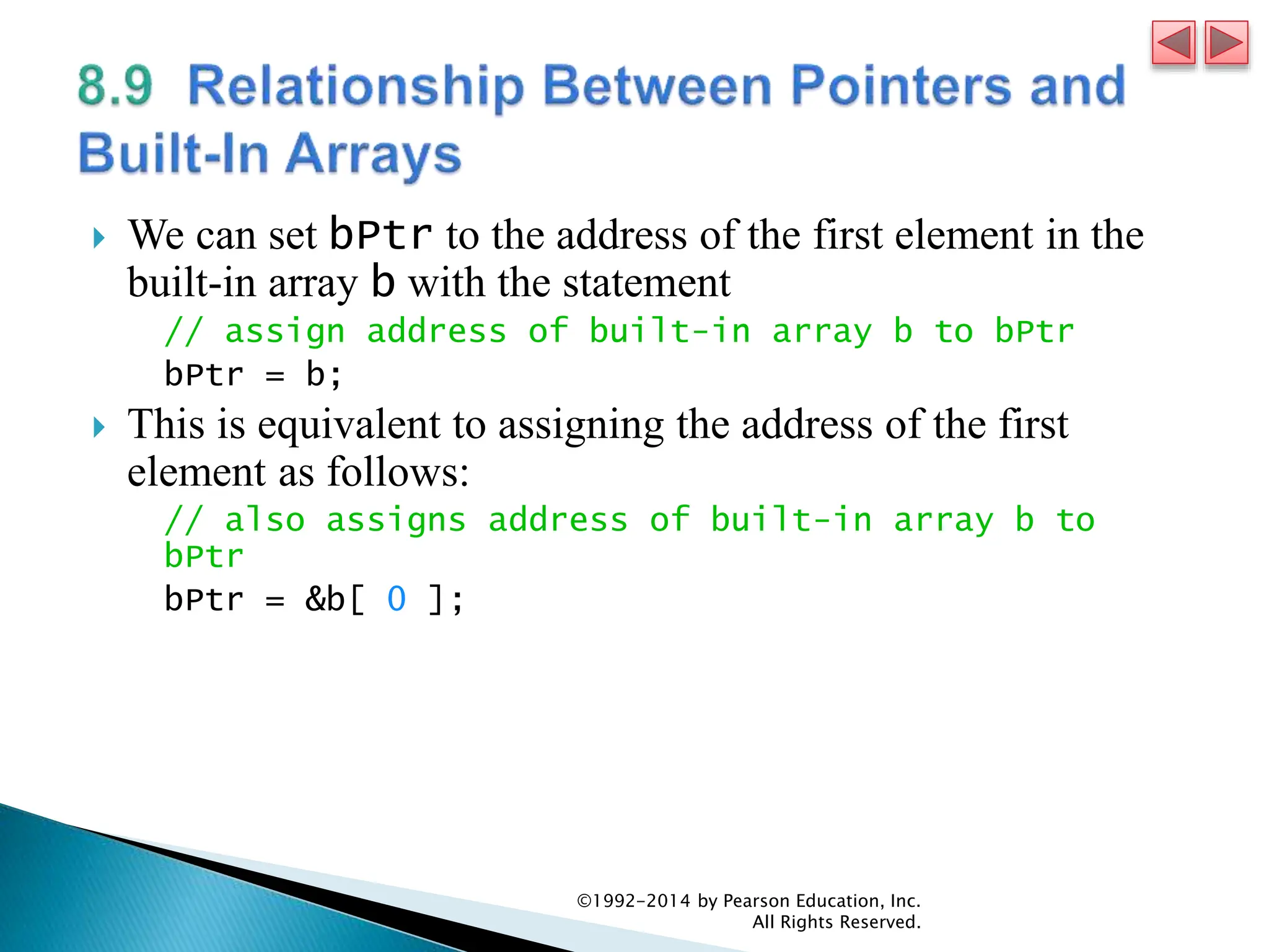  We can set bPtr to the address of the first element in the
built-in array b with the statement
// assign address of built-in array b to bPtr
bPtr = b;
 This is equivalent to assigning the address of the first
element as follows:
// also assigns address of built-in array b to
bPtr
bPtr = &b[ 0 ];
©1992-2014 by Pearson Education, Inc.
All Rights Reserved.
 