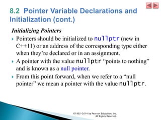 Initializing Pointers
 Pointers should be initialized to nullptr (new in
C++11) or an address of the corresponding type either
when they’re declared or in an assignment.
 A pointer with the value nullptr “points to nothing”
and is known as a null pointer.
 From this point forward, when we refer to a “null
pointer” we mean a pointer with the value nullptr.
©1992-2014 by Pearson Education, Inc.
All Rights Reserved.
 