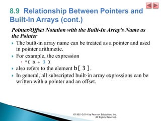 Pointer/Offset Notation with the Built-In Array’s Name as
the Pointer
 The built-in array name can be treated as a pointer and used
in pointer arithmetic.
 For example, the expression
 *( b + 3 )
 also refers to the element b[ 3 ].
 In general, all subscripted built-in array expressions can be
written with a pointer and an offset.
©1992-2014 by Pearson Education, Inc.
All Rights Reserved.
 