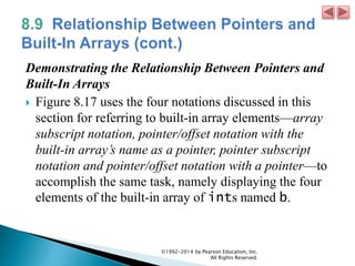 Demonstrating the Relationship Between Pointers and
Built-In Arrays
 Figure 8.17 uses the four notations discussed in this
section for referring to built-in array elements—array
subscript notation, pointer/offset notation with the
built-in array’s name as a pointer, pointer subscript
notation and pointer/offset notation with a pointer—to
accomplish the same task, namely displaying the four
elements of the built-in array of ints named b.
©1992-2014 by Pearson Education, Inc.
All Rights Reserved.
 