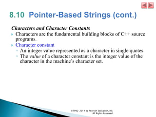 Characters and Character Constants
 Characters are the fundamental building blocks of C++ source
programs.
 Character constant
◦ An integer value represented as a character in single quotes.
◦ The value of a character constant is the integer value of the
character in the machine’s character set.
©1992-2014 by Pearson Education, Inc.
All Rights Reserved.
 