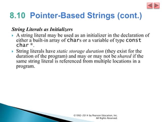 String Literals as Initializers
 A string literal may be used as an initializer in the declaration of
either a built-in array of chars or a variable of type const
char *.
 String literals have static storage duration (they exist for the
duration of the program) and may or may not be shared if the
same string literal is referenced from multiple locations in a
program.
©1992-2014 by Pearson Education, Inc.
All Rights Reserved.
 