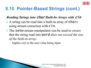 Reading Strings into char Built-In Arrays with cin
 A string can be read into a built-in array of chars
using stream extraction with cin.
 The setw stream manipulator can be used to ensure
that the string read into word does not exceed the size
of the built-in array.
◦ Applies only to the next value being input.
©1992-2014 by Pearson Education, Inc.
All Rights Reserved.
 