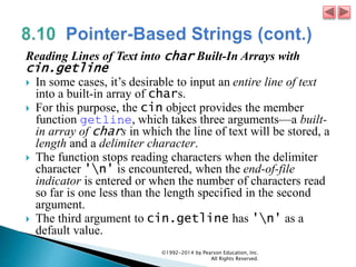 Reading Lines of Text into char Built-In Arrays with
cin.getline
 In some cases, it’s desirable to input an entire line of text
into a built-in array of chars.
 For this purpose, the cin object provides the member
function getline, which takes three arguments—a built-
in array of chars in which the line of text will be stored, a
length and a delimiter character.
 The function stops reading characters when the delimiter
character 'n' is encountered, when the end-of-file
indicator is entered or when the number of characters read
so far is one less than the length specified in the second
argument.
 The third argument to cin.getline has 'n' as a
default value.
©1992-2014 by Pearson Education, Inc.
All Rights Reserved.
 