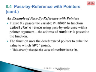 An Example of Pass-By-Reference with Pointers
 Figure 8.7 passes the variable number to function
cubeByReference using pass-by-reference with a
pointer argument—the address of number is passed to
the function.
 The function uses the dereferenced pointer to cube the
value to which nPtr points.
◦ This directly changes the value of number in main.
©1992-2014 by Pearson Education, Inc.
All Rights Reserved.
 